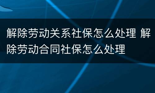 解除劳动关系社保怎么处理 解除劳动合同社保怎么处理