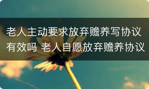 老人主动要求放弃赡养写协议有效吗 老人自愿放弃赡养协议书怎么写