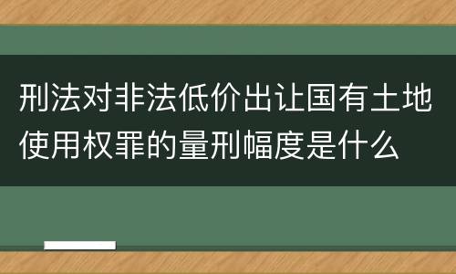 刑法对非法低价出让国有土地使用权罪的量刑幅度是什么