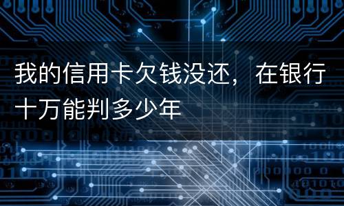 我的信用卡欠钱没还，在银行十万能判多少年