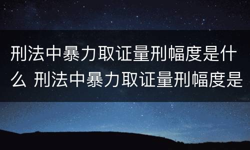 刑法中暴力取证量刑幅度是什么 刑法中暴力取证量刑幅度是什么意思