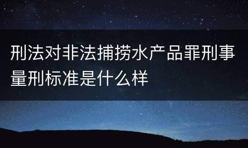 刑法对非法捕捞水产品罪刑事量刑标准是什么样