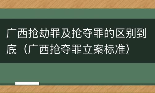 广西抢劫罪及抢夺罪的区别到底（广西抢夺罪立案标准）