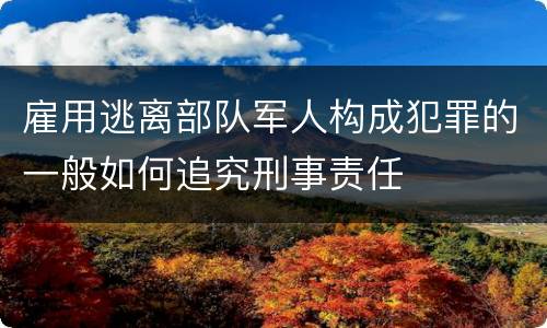 雇用逃离部队军人构成犯罪的一般如何追究刑事责任