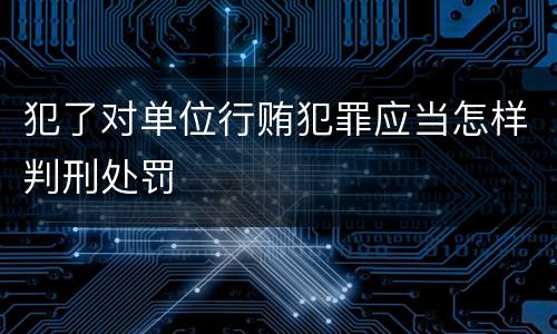 犯了对单位行贿犯罪应当怎样判刑处罚