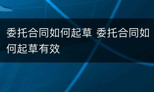 委托合同如何起草 委托合同如何起草有效