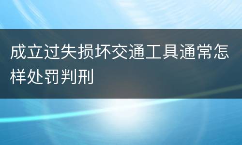 成立过失损坏交通工具通常怎样处罚判刑