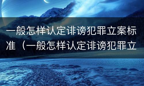 一般怎样认定诽谤犯罪立案标准（一般怎样认定诽谤犯罪立案标准是）