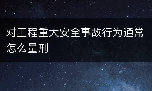 对工程重大安全事故行为通常怎么量刑