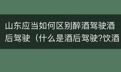 山东应当如何区别醉酒驾驶酒后驾驶（什么是酒后驾驶?饮酒驾驶与醉酒驾驶的区别是什么?）