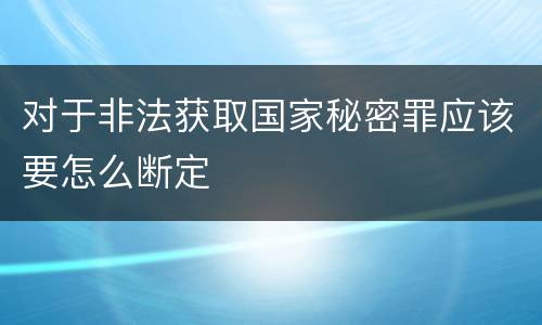 对于非法获取国家秘密罪应该要怎么断定