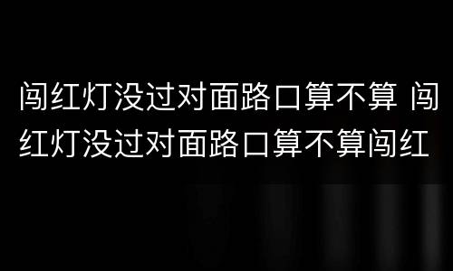 闯红灯没过对面路口算不算 闯红灯没过对面路口算不算闯红灯
