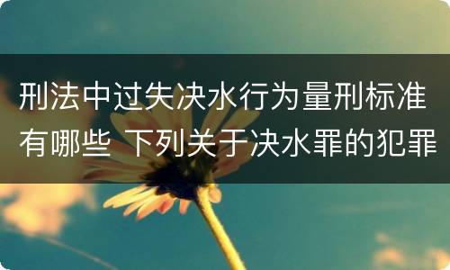 刑法中过失决水行为量刑标准有哪些 下列关于决水罪的犯罪构成
