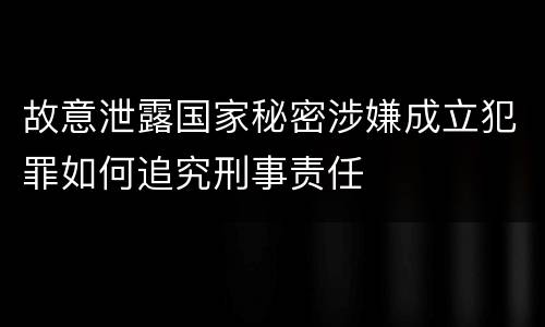 故意泄露国家秘密涉嫌成立犯罪如何追究刑事责任