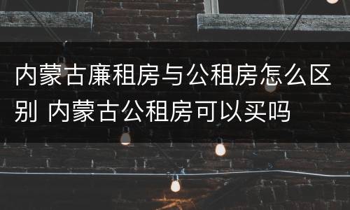 内蒙古廉租房与公租房怎么区别 内蒙古公租房可以买吗