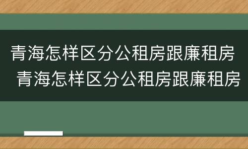 青海怎样区分公租房跟廉租房 青海怎样区分公租房跟廉租房的区别