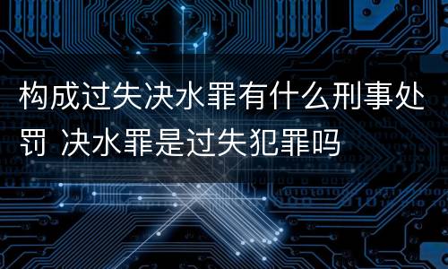 构成过失决水罪有什么刑事处罚 决水罪是过失犯罪吗