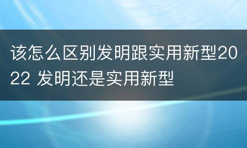 该怎么区别发明跟实用新型2022 发明还是实用新型