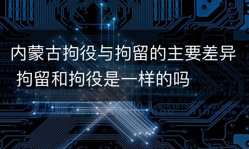 内蒙古拘役与拘留的主要差异 拘留和拘役是一样的吗