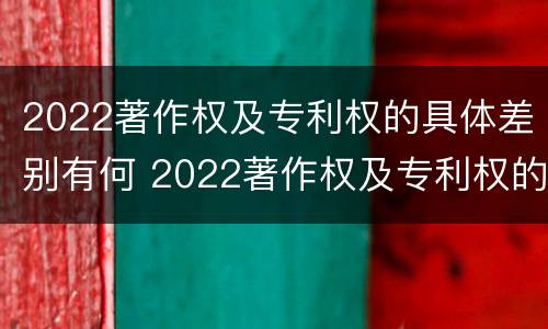 2022著作权及专利权的具体差别有何 2022著作权及专利权的具体差别有何不同