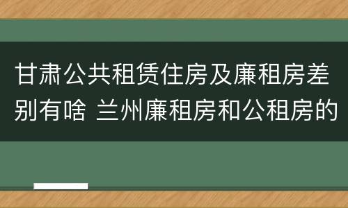 甘肃公共租赁住房及廉租房差别有啥 兰州廉租房和公租房的区别