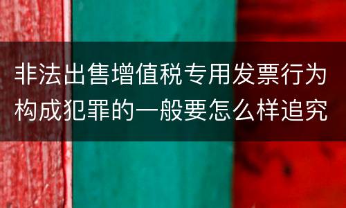 非法出售增值税专用发票行为构成犯罪的一般要怎么样追究责任