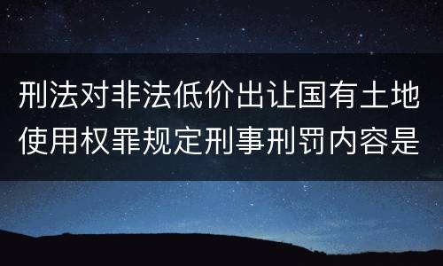 刑法对非法低价出让国有土地使用权罪规定刑事刑罚内容是什么