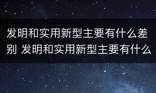 发明和实用新型主要有什么差别 发明和实用新型主要有什么差别呢