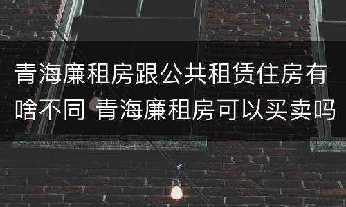 青海廉租房跟公共租赁住房有啥不同 青海廉租房可以买卖吗