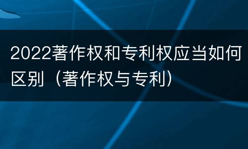 2022著作权和专利权应当如何区别（著作权与专利）