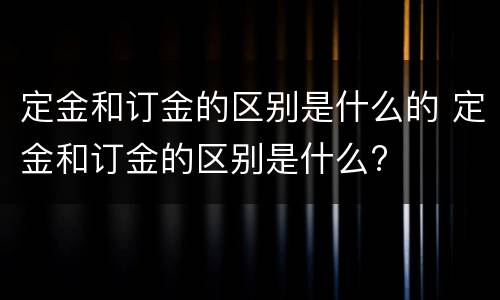 定金和订金的区别是什么的 定金和订金的区别是什么?