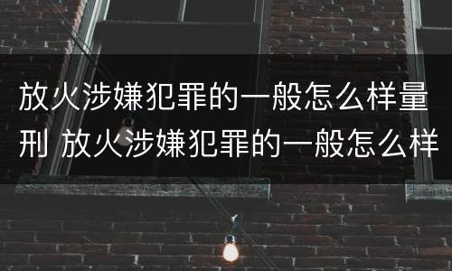 放火涉嫌犯罪的一般怎么样量刑 放火涉嫌犯罪的一般怎么样量刑呢