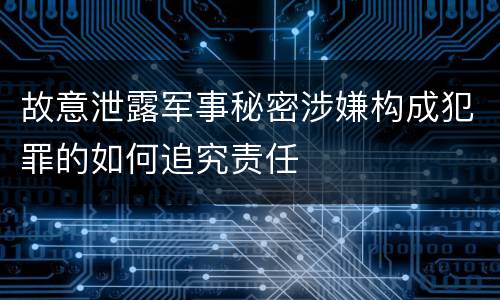 故意泄露军事秘密涉嫌构成犯罪的如何追究责任