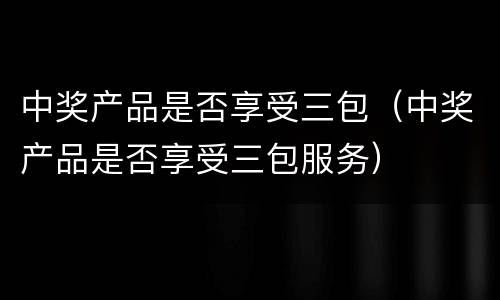 中奖产品是否享受三包（中奖产品是否享受三包服务）
