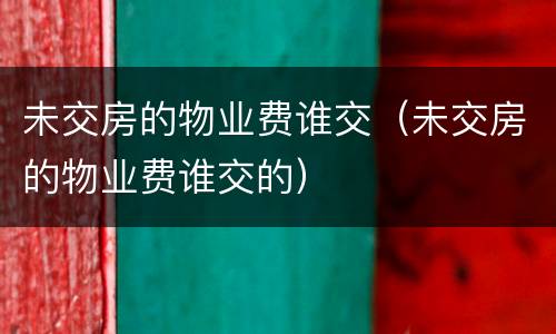 未交房的物业费谁交（未交房的物业费谁交的）