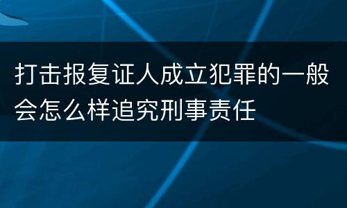 打击报复证人成立犯罪的一般会怎么样追究刑事责任