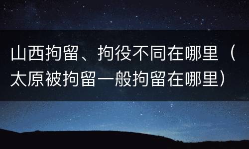 山西拘留、拘役不同在哪里（太原被拘留一般拘留在哪里）