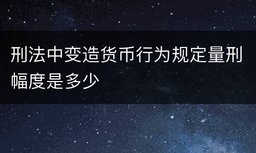刑法中变造货币行为规定量刑幅度是多少
