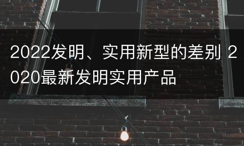 2022发明、实用新型的差别 2020最新发明实用产品