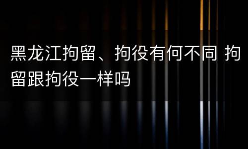 黑龙江拘留、拘役有何不同 拘留跟拘役一样吗