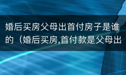 婚后买房父母出首付房子是谁的（婚后买房,首付款是父母出的,房子属于谁的）