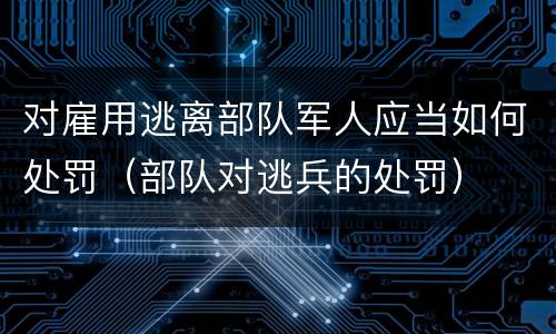 对雇用逃离部队军人应当如何处罚（部队对逃兵的处罚）