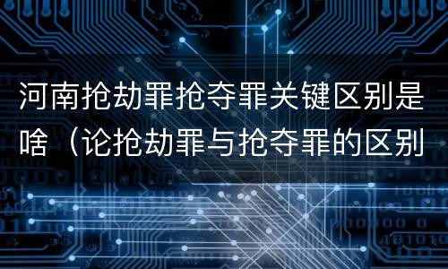 河南抢劫罪抢夺罪关键区别是啥（论抢劫罪与抢夺罪的区别）