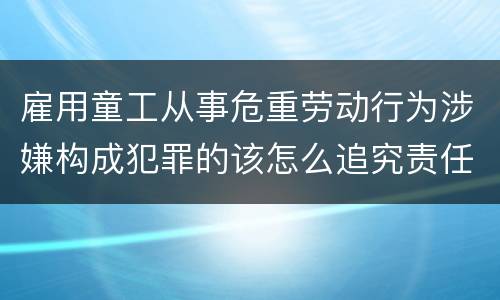 雇用童工从事危重劳动行为涉嫌构成犯罪的该怎么追究责任