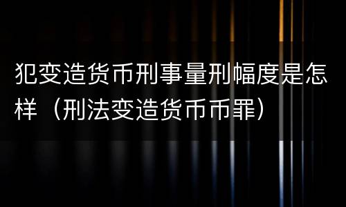 犯变造货币刑事量刑幅度是怎样（刑法变造货币币罪）