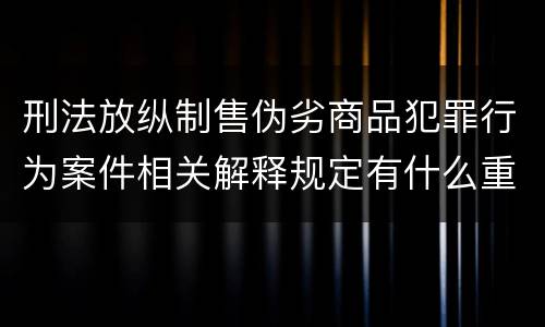 刑法放纵制售伪劣商品犯罪行为案件相关解释规定有什么重要内容