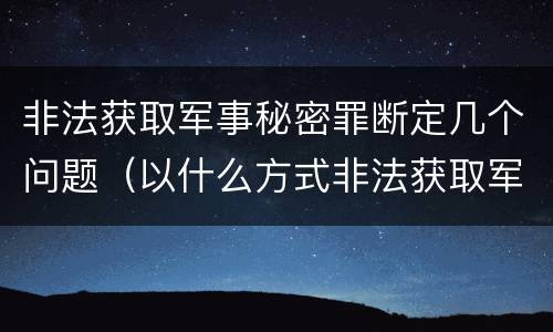 非法获取军事秘密罪断定几个问题（以什么方式非法获取军事秘密的构成非法获取军事秘密罪）