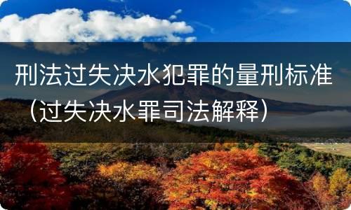 刑法过失决水犯罪的量刑标准（过失决水罪司法解释）
