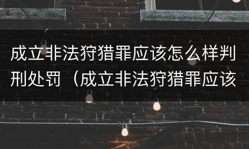 成立非法狩猎罪应该怎么样判刑处罚（成立非法狩猎罪应该怎么样判刑处罚案例）