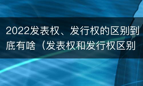 2022发表权、发行权的区别到底有啥（发表权和发行权区别）